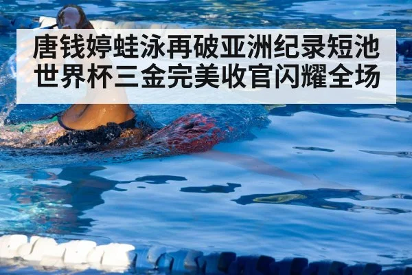 唐钱婷蛙泳再破亚洲纪录短池世界杯三金完美收官闪耀全场