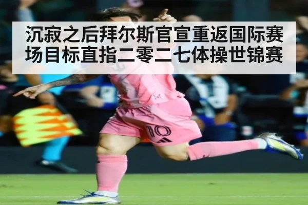 沉寂之后拜尔斯官宣重返国际赛场目标直指二零二七体操世锦赛