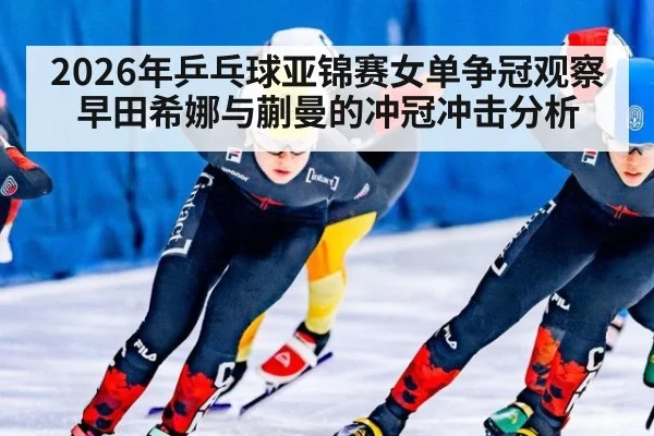 2026年乒乓球亚锦赛女单争冠观察 早田希娜与蒯曼的冲冠冲击分析